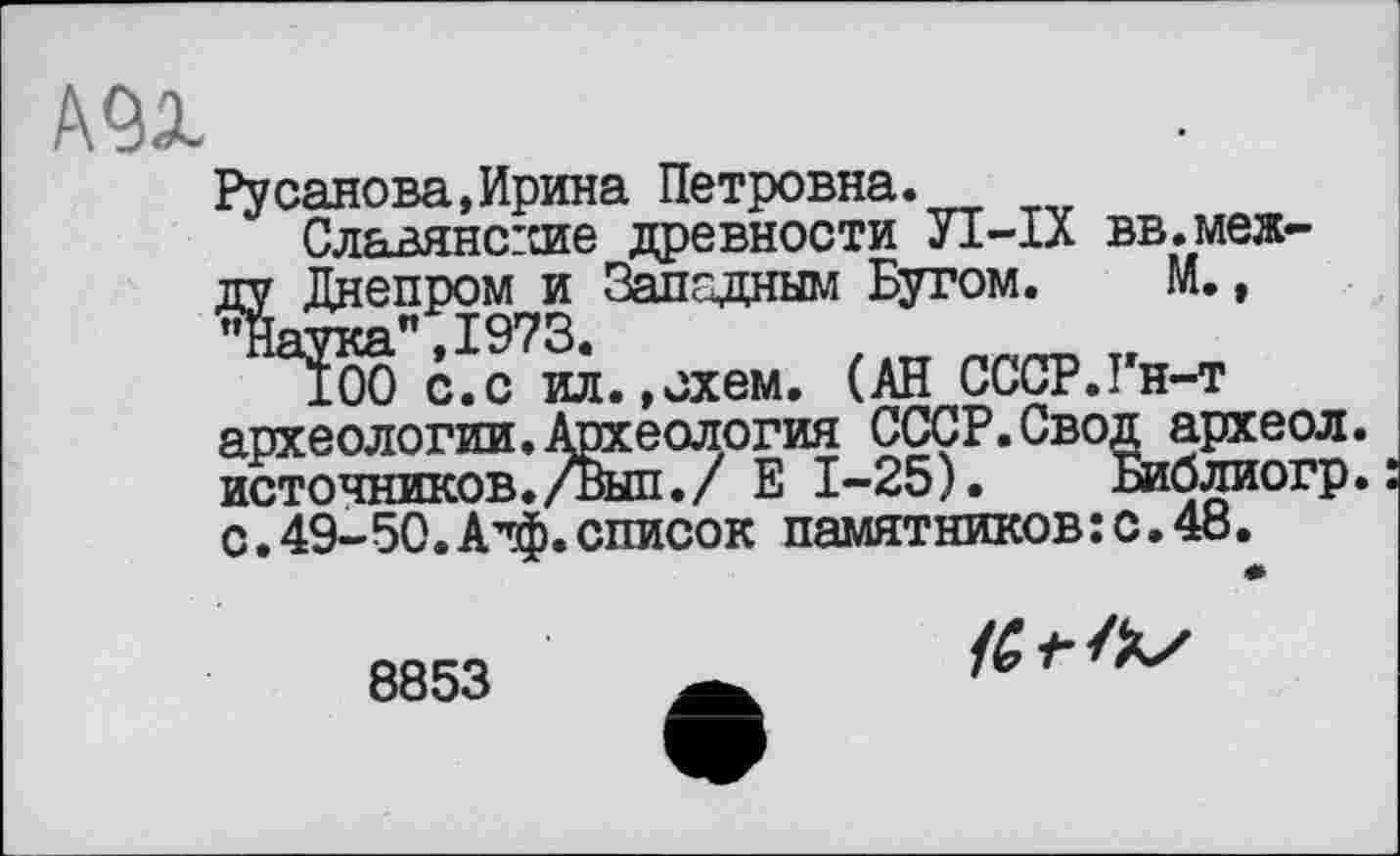 ﻿А91
Русанова,Ирина Петровна.
Славянские древности УІ-ІХ вв.между Днепром и Западным Бугом. М., "Наука” 1973.
100 с.с ил.»схем. (АН СССР.Гн-т археологии. Археология СССР.Сво~ источников./Выл./ Е 1-25).	_
с.49-50.А’ф.список памятников:с.48.
•g археол.
Библиогр.:
8853
